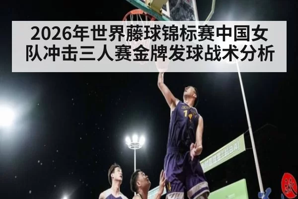 2026年世界藤球锦标赛中国女队冲击三人赛金牌发球战术分析